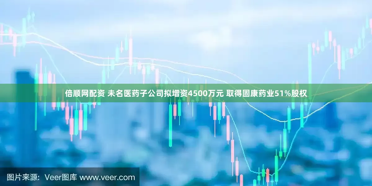 倍顺网配资 未名医药子公司拟增资4500万元 取得固康药业51%股权