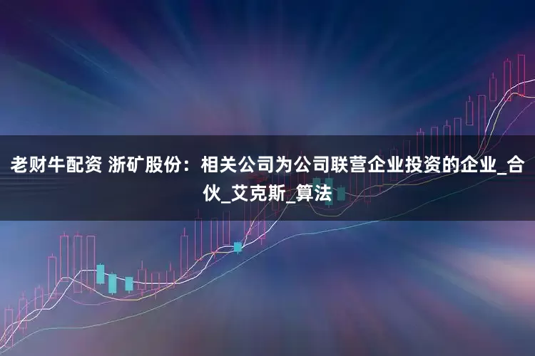 老财牛配资 浙矿股份：相关公司为公司联营企业投资的企业_合伙_艾克斯_算法