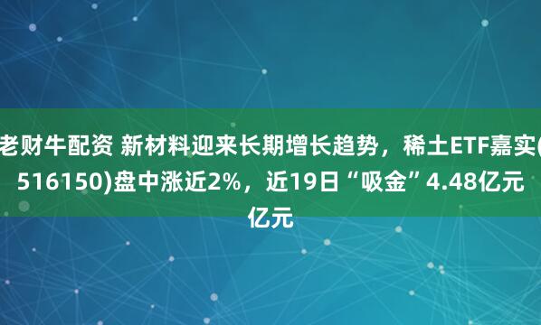 老财牛配资 新材料迎来长期增长趋势，稀土ETF嘉实(516150)盘中涨近2%，近19日“吸金”4.48亿元