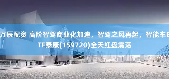 万辰配资 高阶智驾商业化加速，智驾之风再起，智能车ETF泰康(159720)全天红盘震荡