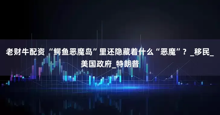 老财牛配资 “鳄鱼恶魔岛”里还隐藏着什么“恶魔”？_移民_美国政府_特朗普