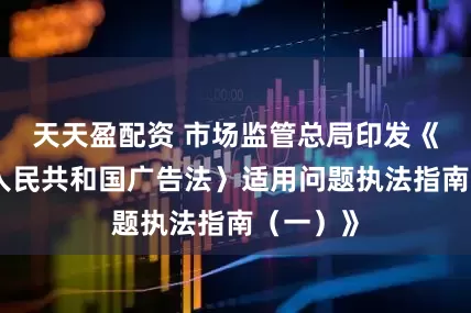 天天盈配资 市场监管总局印发《〈中华人民共和国广告法〉适用问题执法指南（一）》