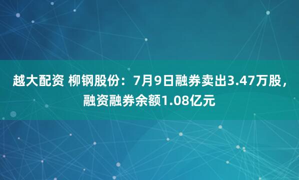 越大配资 柳钢股份：7月9日融券卖出3.47万股，融资融券余额1.08亿元