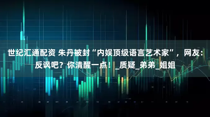 世纪汇通配资 朱丹被封“内娱顶级语言艺术家”，网友：反讽吧？你清醒一点！_质疑_弟弟_姐姐