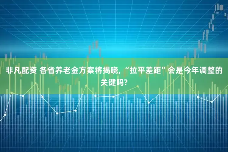 非凡配资 各省养老金方案将揭晓, “拉平差距”会是今年调整的关键吗?