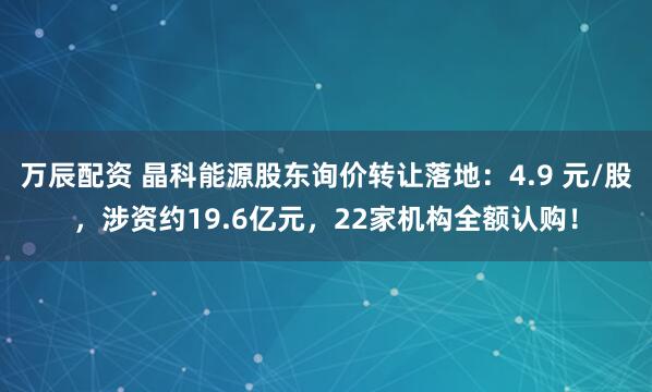 万辰配资 晶科能源股东询价转让落地：4.9 元/股，涉资约19.6亿元，22家机构全额认购！