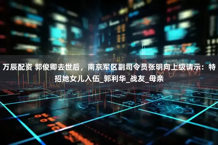 万辰配资 郭俊卿去世后，南京军区副司令员张明向上级请示：特招她女儿入伍_郭利华_战友_母亲