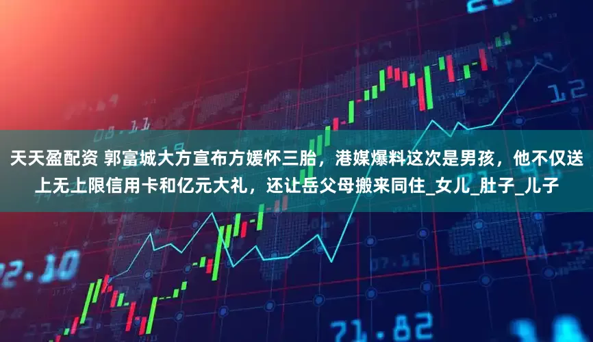 天天盈配资 郭富城大方宣布方媛怀三胎，港媒爆料这次是男孩，他不仅送上无上限信用卡和亿元大礼，还让岳父母搬来同住_女儿_肚子_儿子