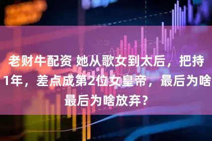 老财牛配资 她从歌女到太后，把持朝政11年，差点成第2位女皇帝，最后为啥放弃？
