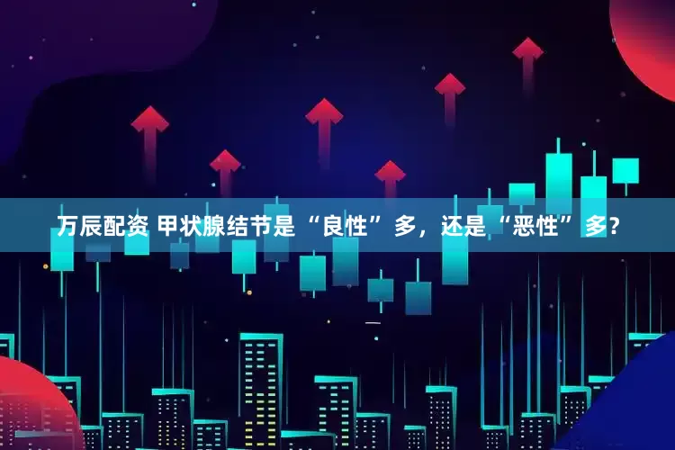 万辰配资 甲状腺结节是 “良性” 多，还是 “恶性” 多？