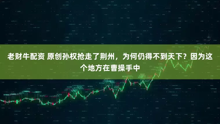 老财牛配资 原创孙权抢走了荆州，为何仍得不到天下？因为这个地方在曹操手中