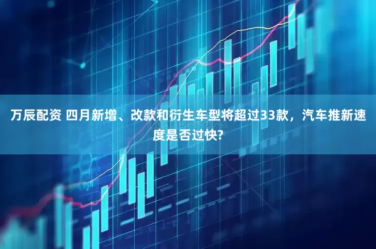 万辰配资 四月新增、改款和衍生车型将超过33款，汽车推新速度是否过快?