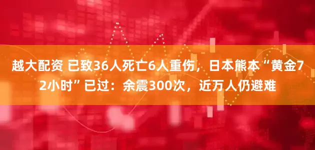 越大配资 已致36人死亡6人重伤，日本熊本“黄金72小时”已过：余震300次，近万人仍避难